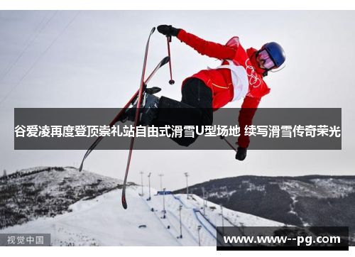 谷爱凌再度登顶崇礼站自由式滑雪U型场地 续写滑雪传奇荣光