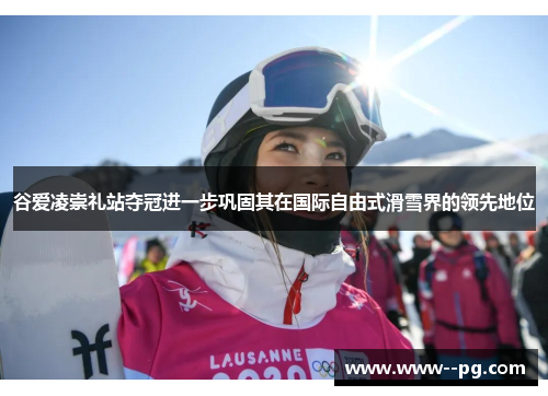谷爱凌崇礼站夺冠进一步巩固其在国际自由式滑雪界的领先地位