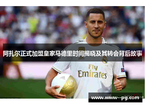 阿扎尔正式加盟皇家马德里时间揭晓及其转会背后故事 阿扎尔正式加盟皇家马德里时间揭晓及其转会背后故事