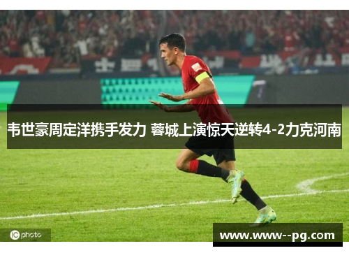韦世豪周定洋携手发力 蓉城上演惊天逆转4-2力克河南 韦世豪周定洋携手发力 蓉城上演惊天逆转4-2力克河南