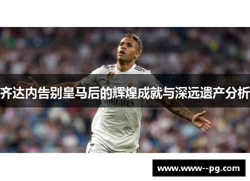 齐达内告别皇马后的辉煌成就与深远遗产分析 齐达内告别皇马后的辉煌成就与深远遗产分析