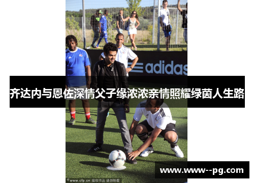 齐达内与恩佐深情父子缘浓浓亲情照耀绿茵人生路 齐达内与恩佐深情父子缘浓浓亲情照耀绿茵人生路
