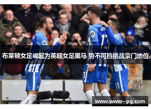 布莱顿女足崛起为英超女足黑马 势不可挡挑战豪门地位 布莱顿女足崛起为英超女足黑马 势不可挡挑战豪门地位