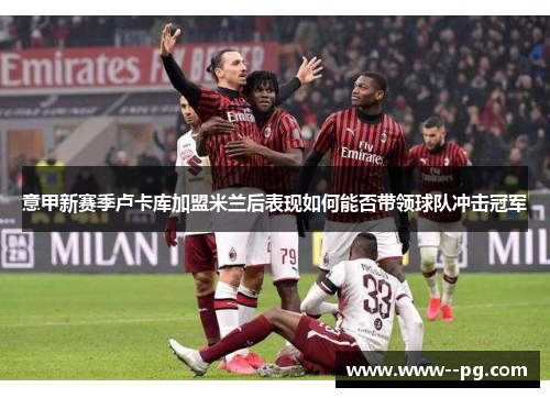 意甲新赛季卢卡库加盟米兰后表现如何能否带领球队冲击冠军 意甲新赛季卢卡库加盟米兰后表现如何能否带领球队冲击冠军