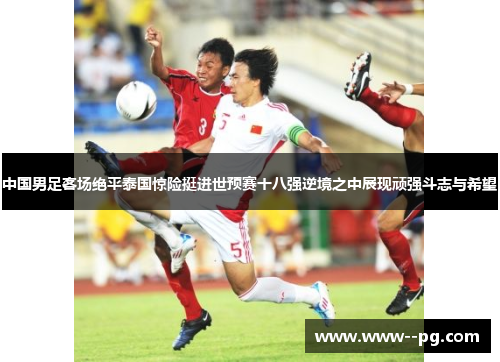 中国男足客场绝平泰国惊险挺进世预赛十八强逆境之中展现顽强斗志与希望