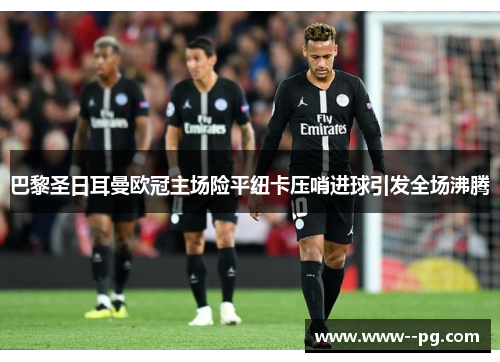 巴黎圣日耳曼欧冠主场险平纽卡压哨进球引发全场沸腾