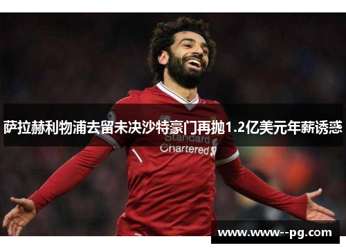 萨拉赫利物浦去留未决沙特豪门再抛1.2亿美元年薪诱惑 萨拉赫利物浦去留未决沙特豪门再抛1.2亿美元年薪诱惑