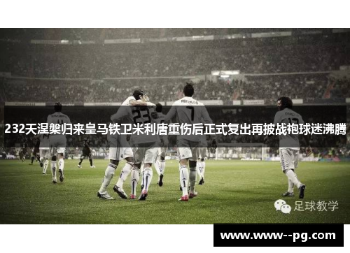 232天涅槃归来皇马铁卫米利唐重伤后正式复出再披战袍球迷沸腾 232天涅槃归来皇马铁卫米利唐重伤后正式复出再披战袍球迷沸腾